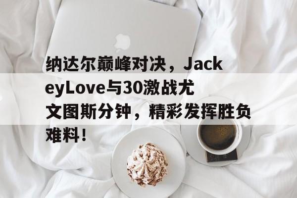 九游-纳达尔巅峰对决，JackeyLove与30激战尤文图斯分钟，精彩发挥胜负难料！的简单介绍